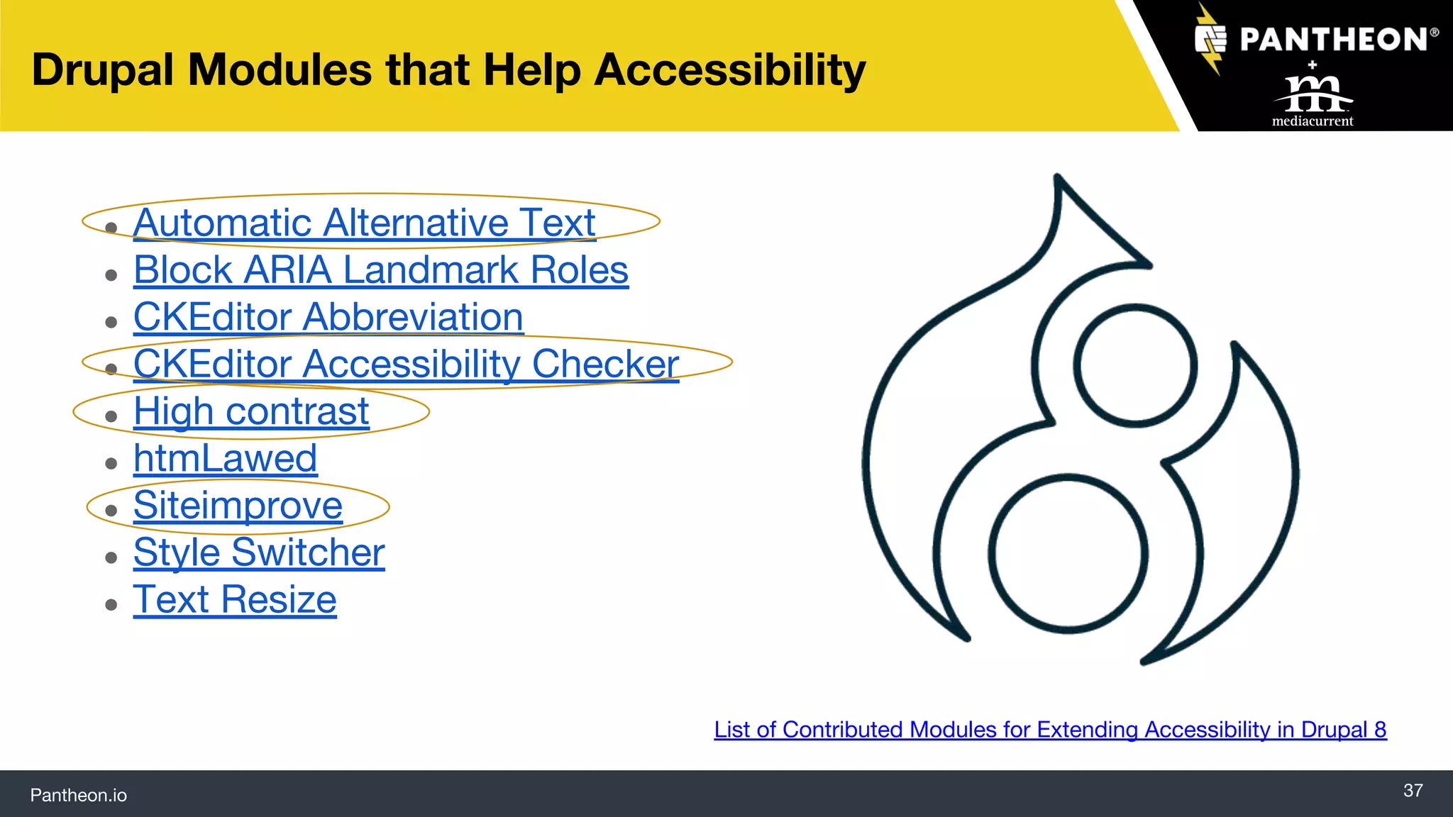 Pantheon.io
● Automatic Alternative Text
● Block ARIA Landmark Roles
● CKEditor Abbreviation
● CKEditor Accessibility Checker
● High contrast
● htmLawed
● Siteimprove
● Style Switcher
● Text Resize
37
Drupal Modules that Help Accessibility
List of Contributed Modules for Extending Accessibility in Drupal 8
 