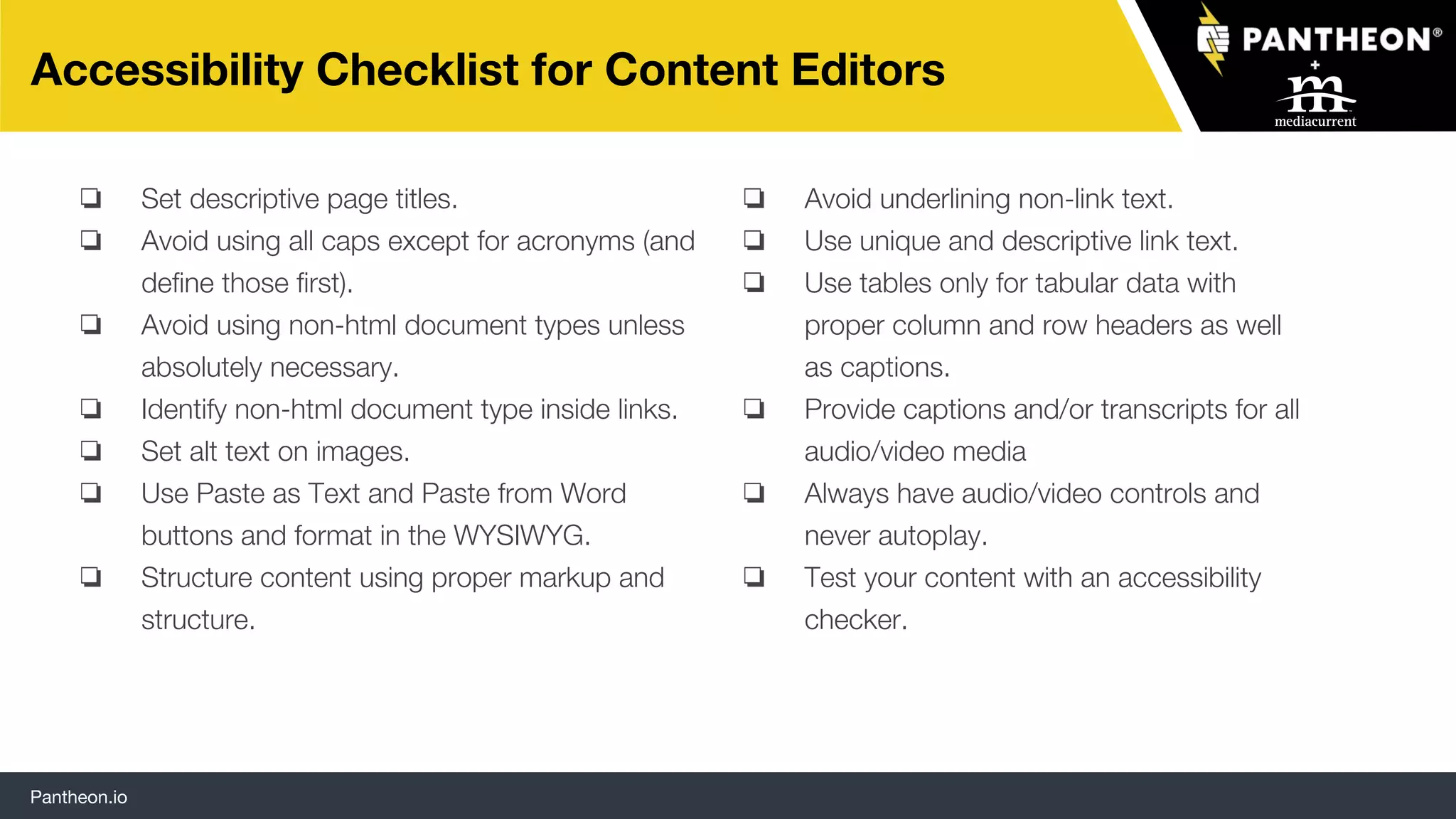 Pantheon.io
Accessibility Checklist for Content Editors
❏ Set descriptive page titles.
❏ Avoid using all caps except for acronyms (and
define those first).
❏ Avoid using non-html document types unless
absolutely necessary.
❏ Identify non-html document type inside links.
❏ Set alt text on images.
❏ Use Paste as Text and Paste from Word
buttons and format in the WYSIWYG.
❏ Structure content using proper markup and
structure.
❏ Avoid underlining non-link text.
❏ Use unique and descriptive link text.
❏ Use tables only for tabular data with
proper column and row headers as well
as captions.
❏ Provide captions and/or transcripts for all
audio/video media
❏ Always have audio/video controls and
never autoplay.
❏ Test your content with an accessibility
checker.
 