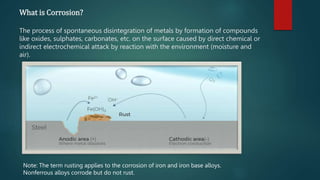 What is Corrosion?
The process of spontaneous disintegration of metals by formation of compounds
like oxides, sulphates, carbonates, etc. on the surface caused by direct chemical or
indirect electrochemical attack by reaction with the environment (moisture and
air).
Note: The term rusting applies to the corrosion of iron and iron base alloys.
Nonferrous alloys corrode but do not rust.
 