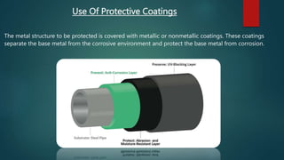Use Of Protective Coatings
The metal structure to be protected is covered with metallic or nonmetallic coatings. These coatings
separate the base metal from the corrosive environment and protect the base metal from corrosion.
 