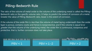 Pilling–Bedworth Rule
The ratio of the volume of metal oxide to the volume of the underlying metal is called the Pilling–
Bedworth ratio or the specific volume ratio. It helps to predict the extent of corrosion of a metal.
Greater the value of Pilling–Bedworth ratio, lesser is the extent of corrosion.
If the volume of the oxide film is less than the volume of metal laying underneath then the oxide
layer is porous, contains cracks and hence is nonprotective, and if the volume is equal to or
greater than the volume of the underlying metal, the oxide film is continuous, nonporous and
protective, that is, further corrosion does not take place.
 