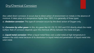 Dry/Chemical Corrosion
Also called direct corrosion, it occurs due to direct action of environment on metals in the absence of
moisture. It takes place at a temperature higher than 100℃. It is generally of three types:
a). Oxidation corrosion- This type of corrosion occurs by the direct action of Oxygen only.
b). Corrosion by other gases- In this, dry gases like H2, Cl2, F2, SO2 and CO2 directly attack the metal
surface. Rate of corrosion depends upon the chemical affinity between the metal and gas.
c). Liquid metal corrosion- When a liquid metal flows over a solid metal at high temperature it
weakens the solid metal because of its dissolution in liquid metal and penetration of liquid metal into
solid metal.
 