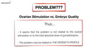 Ovarian Stimulation vs. Embryo Quality
Thus…
- It seems that the problem is not related to the ovarian
stimulation or to the total absolute dose of gonadotropins;
- The problem may be related to THE PATIENT’S PROFILE
PROBLEM???
 