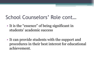 School Counselors’ Role cont…
• It is the “essence” of being significant in
students’ academic success
• It can provide students with the support and
procedures in their best interest for educational
achievement.
 