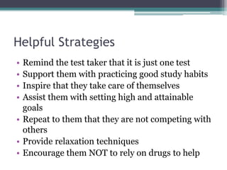 Helpful Strategies
• Remind the test taker that it is just one test
• Support them with practicing good study habits
• Inspire that they take care of themselves
• Assist them with setting high and attainable
goals
• Repeat to them that they are not competing with
others
• Provide relaxation techniques
• Encourage them NOT to rely on drugs to help
 