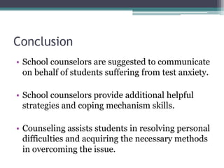 Conclusion
• School counselors are suggested to communicate
on behalf of students suffering from test anxiety.
• School counselors provide additional helpful
strategies and coping mechanism skills.
• Counseling assists students in resolving personal
difficulties and acquiring the necessary methods
in overcoming the issue.
 