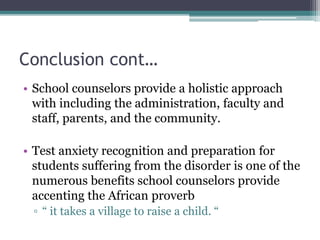 Conclusion cont…
• School counselors provide a holistic approach
with including the administration, faculty and
staff, parents, and the community.
• Test anxiety recognition and preparation for
students suffering from the disorder is one of the
numerous benefits school counselors provide
accenting the African proverb
▫ “ it takes a village to raise a child. “
 