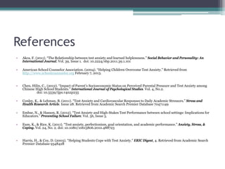 References
• Akca, F. (2011). “The Relationship between test anxiety and learned helplessness.” Social Behavior and Personality: An
International Journal. Vol. 39, Issue 1. doi: 10.2224/sbp.2011.39.1.101
• American School Counselor Association. (2004). “Helping Children Overcome Test Anxiety.” Retrieved from
http://www.schoolcounnselor.org February 7, 2013.
• Chen, Hilin, C., (2012). “Impact of Parent’s Socioeconomic Status on Perceived Parental Pressure and Test Anxiety among
Chinese High School Students.” International Journal of Psychological Studies. Vol. 4, No.2.
doi: 10.5539/ijps.v4n2p235
• Conley, K,. & Lehman, B. (2011). “Test Anxiety and Cardiovascular Responses to Daily Academic Stressors.” Stress and
Health Research Article. Issue 28. Retrieved from Academic Search Premier Database 70471149
• Embse, N., & Hasson, R. (2012). “Test Anxiety and High-Stakes Test Performance between school settings: Implications for
Educators.” Preventing School Failure. Vol. 56, Issue 3.
• Eum, K., & Rice, K. (2011). “Test anxiety, perfectionism, goal orientation, and academic performance.” Anxiety, Stress, &
Coping. Vol. 24, No. 2. doi: 10.1080/10615806.2010.488723
• Harris, H., & Coy, D. (2003). “Helping Students Cope with Test Anxiety.” ERIC Digest, 4. Retrieved from Academic Search
Premier Database 9348428
 