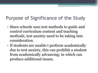 Purpose of Significance of the Study
• Since schools uses test methods to guide and
control curriculum content and teaching
methods, test anxiety need to be taking into
consideration.
• If students are unable t perform academically
due to test anxiety, this can prohibit a student
from academically advancing; in which can
produce additional issues.
 