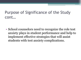 Purpose of Significance of the Study
cont…
• School counselors need to recognize the role test
anxiety plays in student performance and help to
implement effective strategies that will assist
students with test anxiety complications.
 