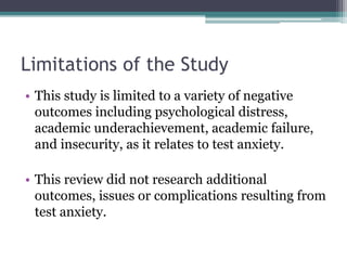 Limitations of the Study
• This study is limited to a variety of negative
outcomes including psychological distress,
academic underachievement, academic failure,
and insecurity, as it relates to test anxiety.
• This review did not research additional
outcomes, issues or complications resulting from
test anxiety.
 