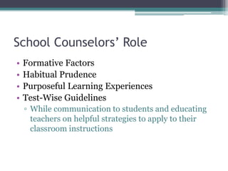 School Counselors’ Role
• Formative Factors
• Habitual Prudence
• Purposeful Learning Experiences
• Test-Wise Guidelines
▫ While communication to students and educating
teachers on helpful strategies to apply to their
classroom instructions
 