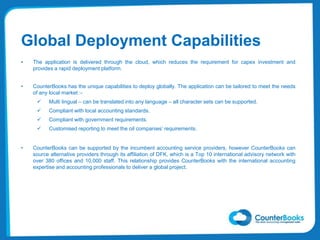 Global Deployment Capabilities
• The application is delivered through the cloud, which reduces the requirement for capex investment and
provides a rapid deployment platform.
• CounterBooks has the unique capabilities to deploy globally. The application can be tailored to meet the needs
of any local market :-
 Multi lingual – can be translated into any language – all character sets can be supported.
 Compliant with local accounting standards.
 Compliant with government requirements.
 Customised reporting to meet the oil companies’ requirements.
• CounterBooks can be supported by the incumbent accounting service providers, however CounterBooks can
source alternative providers through its affiliation of DFK, which is a Top 10 international advisory network with
over 380 offices and 10,000 staff. This relationship provides CounterBooks with the international accounting
expertise and accounting professionals to deliver a global project.
 
