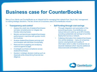 Business case for CounterBooks
Many of our clients use CounterBooks as an integral tool for managing their network from ‘day to day’ management
to making strategic decisions. The two drivers for a business case of CounterBooks include:-
• Transparency and control
• Assess the credit risk of dealers/franchisees
and take remedial action to mitigate risk
thereby reducing losses.
• Monitor and benchmark dealers/franchisees
performance in real time with quicker month
end routines.
• Analyse dealers/franchisees earnings and
remuneration with drill down functionality.
• Reduced time budgeting and analysing
variance against budget.
• Investigate purchase compliance across
dealers/franchisees.
• Assists in strategic decision making such as
disposals while streamlining financial due
diligence.
• Self funding through cost savings
• Through integration and automation of the
accounting process, CounterBooks can
reduce time and costs by up to 85% thereby
providing substantial cost savings to fund the
deployment across a network.
• Collating information from dealers/franchisees
into central database – many oil companies
receive varying levels and quality of
information which is often re-entered into an
separate database which requires additional
resources/costs and liable to errors.
 