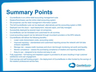 Summary Points
• CounterBooks is an online retail accounting management suite
• Dealers/franchisees use the online retail accounting system
• Oil companies use the retail management information system
• The full CounterBooks suite can be deployed, alternatively just the accounting system or MIS
• Deployed over the cloud – rapid deployment, reduced capex, and fully managed.
• Successfully deployed by several major oil companies.
• CounterBooks can be translated and customised for all countries.
• Local accounting support can be delivered through incumbent providers or the DFK network.
• CounterBooks will deliver the following benefits:-
• Lower costs (transmission costs, accounting costs)
• Improved reporting – standardised and customised reporting across the network with full data
analysis capabilities.
• Manage risk – assess credit, business and churn risk through monitoring net worth and liquidity.
• Monitor compliance – assess the purchasing compliance of retailers and reporting deadlines.
• Easy to use – designed to be intuitive and easy to use.
• Fully supported – full training and helpdesk support is provided to all users resulting in high customer
satisfaction and user engagement.
• Cost savings and self funding project – the deployment of CounterBooks is often funded by the savings of
the retailers professional service fees.
 