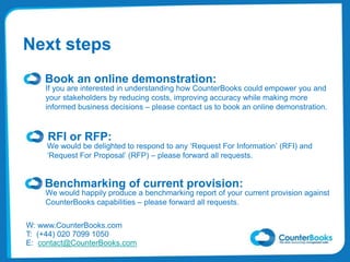 RFI or RFP:
We would be delighted to respond to any ‘Request For Information’ (RFI) and
‘Request For Proposal’ (RFP) – please forward all requests.
Book an online demonstration:
W: www.CounterBooks.com
T: (+44) 020 7099 1050
E: contact@CounterBooks.com
If you are interested in understanding how CounterBooks could empower you and
your stakeholders by reducing costs, improving accuracy while making more
informed business decisions – please contact us to book an online demonstration.
Next steps
Benchmarking of current provision:
We would happily produce a benchmarking report of your current provision against
CounterBooks capabilities – please forward all requests.
 