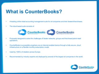 What is CounterBooks?
• A leading online retail accounting management suite for oil companies and their dealers/franchisees.
• The cloud based suite consists of:
• Purposely designed to solve the challenges of dealer networks, groups and franchised petrol retail
operations.
• CounterBooks is accessible anywhere via an internet enabled device through a fully secure, cloud
infrastructure on a flexible monthly subscription model.
• Used by 1000’s of retailers across Europe.
• Recommended by industry experts and deployed by several of the largest oil companies in the world.
 