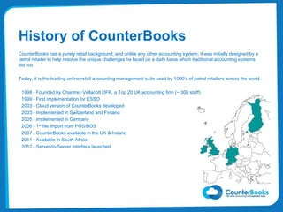 History of CounterBooks
CounterBooks has a purely retail background, and unlike any other accounting system, it was initially designed by a
petrol retailer to help resolve the unique challenges he faced on a daily basis which traditional accounting systems
did not.
Today, it is the leading online retail accounting management suite used by 1000’s of petrol retailers across the world.
1998 - Founded by Chantrey Vellacott DFK, a Top 20 UK accounting firm (~ 300 staff)
1999 - First implementation for ESSO
2003 - Cloud version of CounterBooks developed
2003 - Implemented in Switzerland and Finland
2005 - Implemented in Germany
2006 - 1st file import from POS/BOS
2007 - CounterBooks available in the UK & Ireland
2011 - Available in South Africa
2012 - Server-to-Server interface launched
 