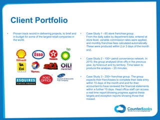 • Proven track record in delivering projects, to brief and
in budget for some of the largest retail companies in
the world.
Client Portfolio
• Case Study 1 - 65 store franchise group.
From the daily sales by department data, entered at
store level, variable commission rates were applied,
and monthly franchise fees calculated automatically.
These were produced within 2 or 3 days of the month
end.
• Case Study 2 - 100+ petrol convenience network. In
2010, the group analysed drive offs in the previous
year, by forecourt and by territory. Time taken to
produce the analysis – 20 minutes.
• Case Study 3 - 250+ franchise group. The group
expects their franchisees to complete their data entry
within 15 days of the month end and for their
accountant to have reviewed the financial statements
within a further 15 days. Head office staff can access
a real time report showing progress against these
targets and exception reports showing those that
missed.
 