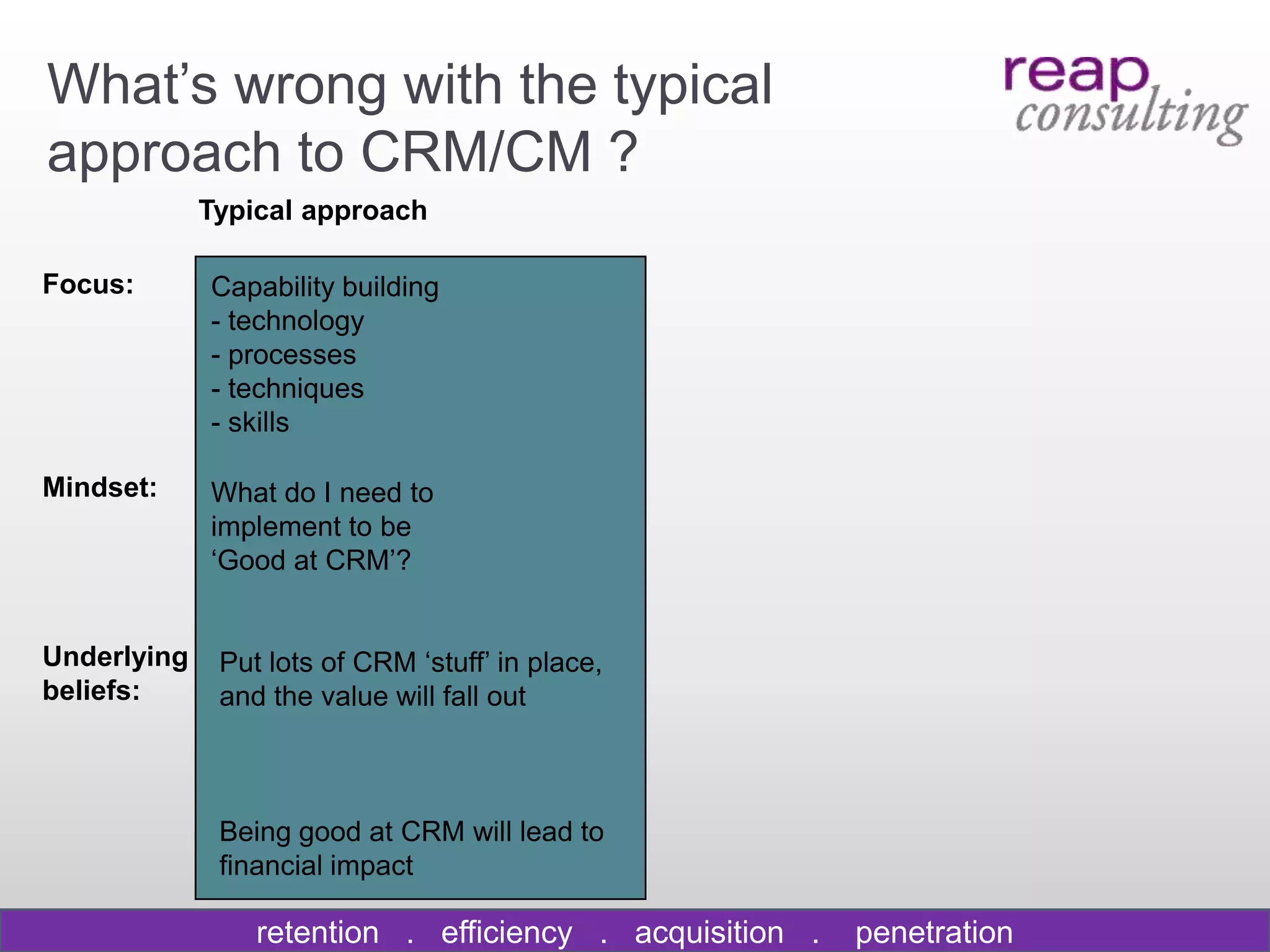 What‟s wrong with the typical
approach to CRM/CM ?
             Typical approach

Focus:       Capability building
             - technology
             - processes
             - techniques
             - skills

Mindset:     What do I need to
             implement to be
             „Good at CRM‟?


Underlying    Put lots of CRM „stuff‟ in place,
beliefs:      and the value will fall out



              Being good at CRM will lead to
              financial impact

                 retention . efficiency . acquisition .   penetration
 