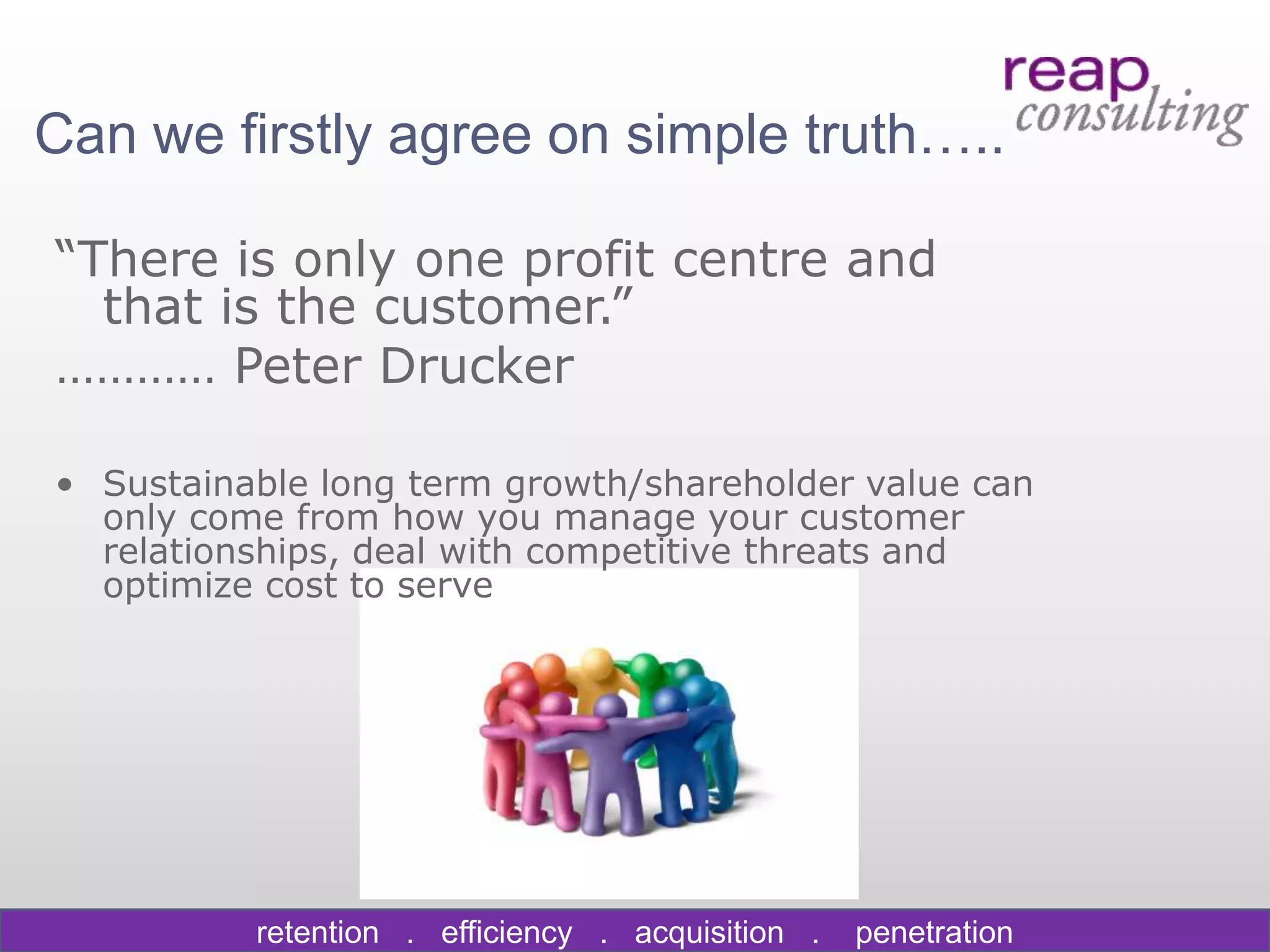 Can we firstly agree on simple truth…..

“There is only one profit centre and
  that is the customer.”
………… Peter Drucker

• Sustainable long term growth/shareholder value can
  only come from how you manage your customer
  relationships, deal with competitive threats and
  optimize cost to serve




          retention . efficiency . acquisition .   penetration
 