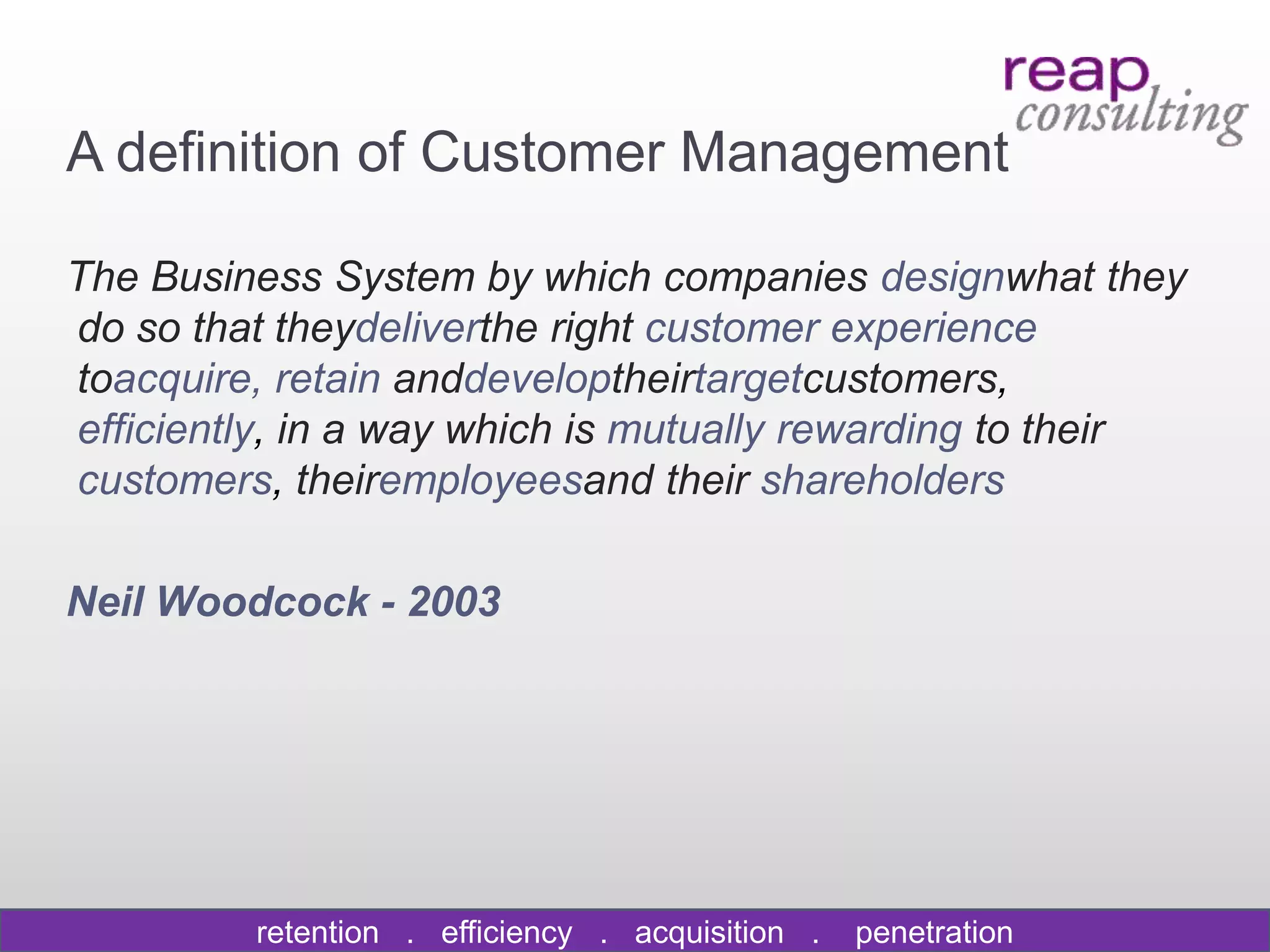 A definition of Customer Management

The Business System by which companies designwhat they
do so that theydeliverthe right customer experience
toacquire, retain anddeveloptheirtargetcustomers,
efficiently, in a way which is mutually rewarding to their
customers, theiremployeesand their shareholders

Neil Woodcock - 2003




         retention . efficiency . acquisition .   penetration
 