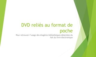 DVD reliés au format de
poche
Pour retrouver l’usage des étagères bibliothèques désertées du
fait du livre électronique
 