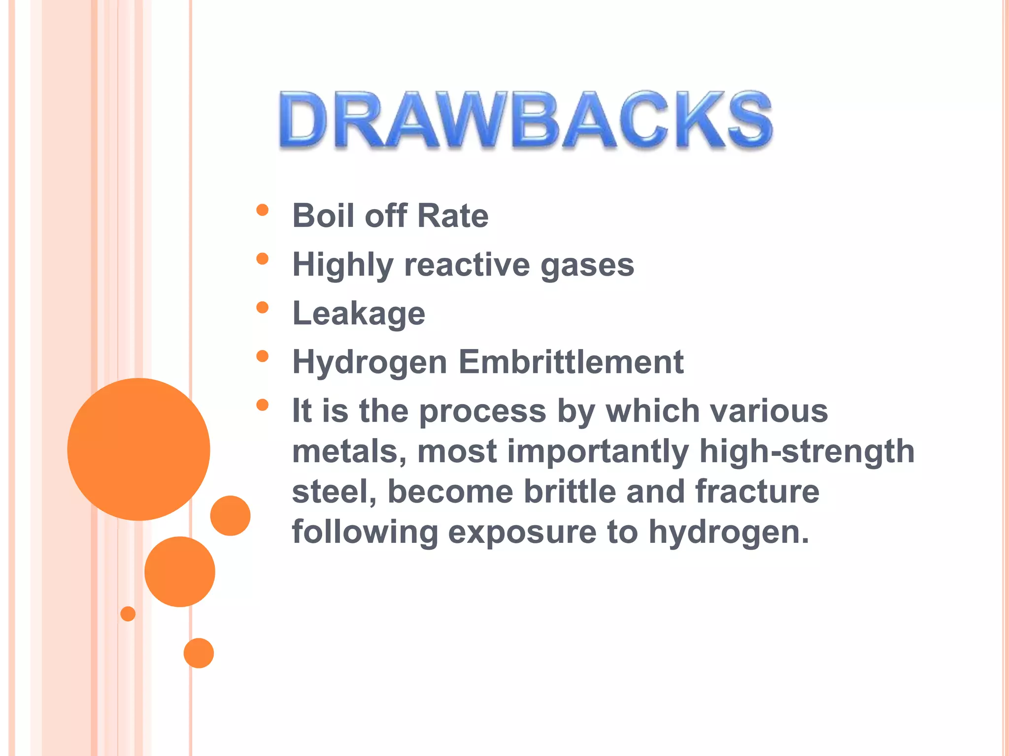 • Boil off Rate
• Highly reactive gases
• Leakage
• Hydrogen Embrittlement
• It is the process by which various
metals, most importantly high-strength
steel, become brittle and fracture
following exposure to hydrogen.
 