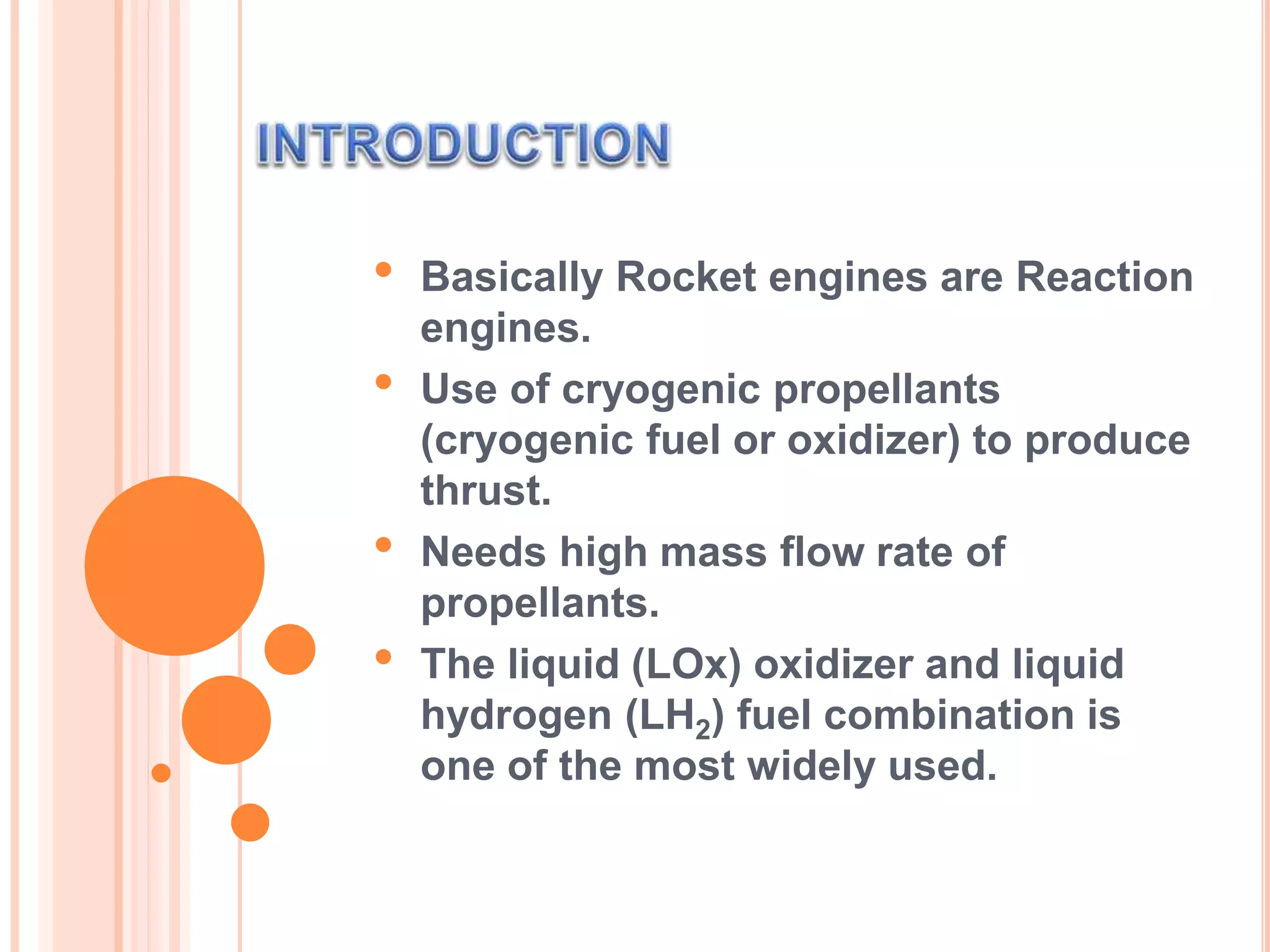 • Basically Rocket engines are Reaction
engines.
• Use of cryogenic propellants
(cryogenic fuel or oxidizer) to produce
thrust.
• Needs high mass flow rate of
propellants.
• The liquid (LOx) oxidizer and liquid
hydrogen (LH2) fuel combination is
one of the most widely used.
 