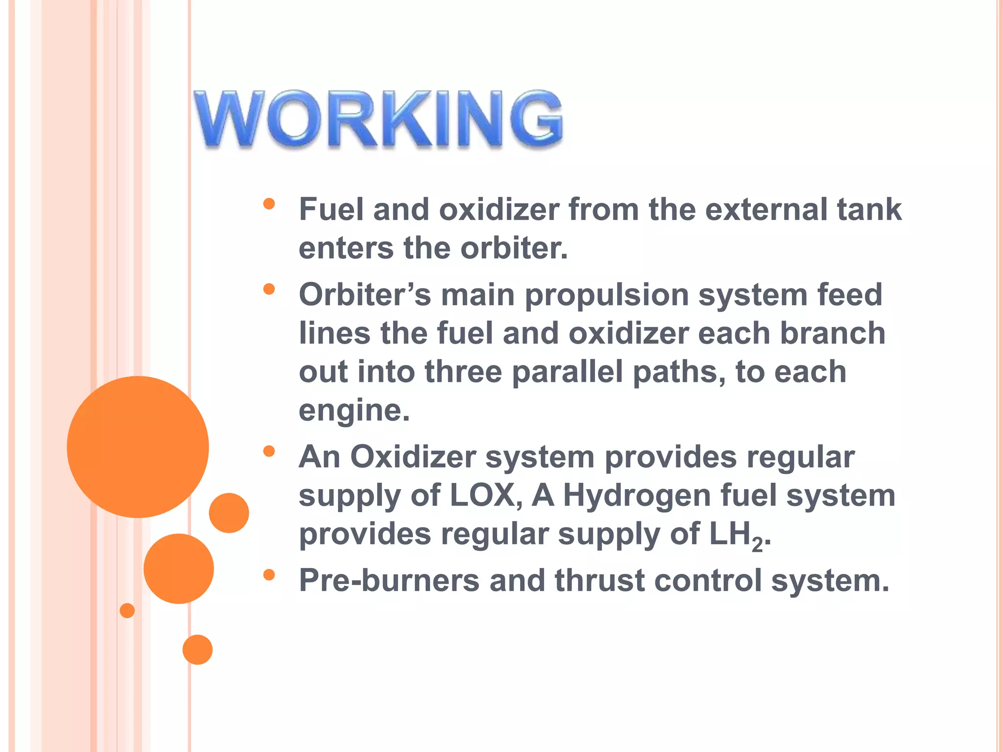 • Fuel and oxidizer from the external tank
enters the orbiter.
• Orbiter’s main propulsion system feed
lines the fuel and oxidizer each branch
out into three parallel paths, to each
engine.
• An Oxidizer system provides regular
supply of LOX, A Hydrogen fuel system
provides regular supply of LH2.
• Pre-burners and thrust control system.
 
