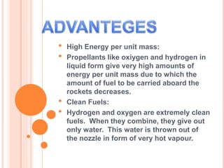 • High Energy per unit mass:
• Propellants like oxiygen and hydrogen in
liquid form give very high amounts of
energy per unit mass due to which the
amount of fuel to be carried aboard the
rockets decreases.
• Clean Fuels:
• Hydrogen and oxygen are extremely clean
fuels. When they combine, they give out
only water. This water is thrown out of
the nozzle in form of very hot vapour.
 