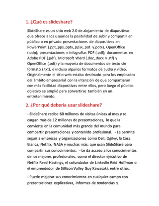 1. ¿Qué es slideshare?
SlideShare es un sitio web 2.0 de alojamiento de diapositivas
que ofrece a los usuarios la posibilidad de subir y compartir en
público o en privado presentaciones de diapositivas en
PowerPoint (.ppt,.pps,.pptx,.ppsx,.pot y.potx), OpenOffice
(.odp); presentaciones e infografías PDF (.pdf); documentos en
Adobe PDF (.pdf), Microsoft Word (.doc,.docx y .rtf) y
OpenOffice (.odt) y la mayoría de documentos de texto sin
formato (.txt), e incluso algunos formatos de audio y vídeo.
Originalmente el sitio web estaba destinado para los empleados
del ámbito empresarial con la intención de que compartieran
con más facilidad diapositivas entre ellos, pero luego el público
objetivo se amplió para convertirse también en un
entretenimiento.
2. ¿Por qué debería usar slideshare?
- SlideShare recibe 60 millones de visitas únicas al mes y se
cargan más de 12 millones de presentaciones, lo que la
convierte en la comunidad más grande del mundo para
compartir presentaciones y contenido profesional. - Le permite
seguir a empresas y organizaciones como Dell, Ogilvy, la Casa
Blanca, Netflix, NASA y muchas más, que usan SlideShare para
compartir sus conocimientos. - Le da acceso a los conocimientos
de los mejores profesionales, como el director ejecutivo de
Netflix Reed Hastings, el cofundador de LinkedIn Reid Hoffman o
el emprendedor de Sillicon Valley Guy Kawasaki, entre otros.
- Puede mejorar sus conocimientos en cualquier campo con
presentaciones explicativas, informes de tendencias y
 