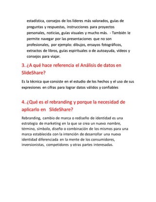 estadística, consejos de los líderes más valorados, guías de
preguntas y respuestas, instrucciones para proyectos
personales, noticias, guías visuales y mucho más. - También le
permite navegar por las presentaciones que no son
profesionales, por ejemplo: dibujos, ensayos fotográficos,
extractos de libros, guías espirituales o de autoayuda, vídeos y
consejos para viajar.
3. ¿A qué hace referencia el Análisis de datos en
SlideShare?
Es la técnica que consiste en el estudio de los hechos y el uso de sus
expresiones en cifras para lograr datos válidos y confiables
4. ¿Qué es el rebranding y porque la necesidad de
aplicarlo en SlideShare?
Rebranding, cambio de marca o rediseño de identidad es una
estrategia de marketing en la que se crea un nuevo nombre,
término, símbolo, diseño o combinación de los mismos para una
marca establecida con la intención de desarrollar una nueva
identidad diferenciada en la mente de los consumidores,
inversionistas, competidores y otras partes interesadas.
 