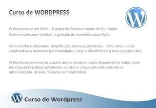 O Wordpress é um CMS - Sistema de Gerenciamento de Conteúdo.
Estes mecanismos facilitam a geração de conteúdos para Web.
Com interface altamente simplificada, ótima usabilidadee , forte comunidade
colaborativa e inúmeras funcionalidades, hoje o WordPress é o mais popular CMS.
O Wordpress oferece ao usuário ampla documentação disponível no Codex. Com
ele é possível o desenvolvimento de sites e blogs com alto controle de
administração, através do painel administrativo.

 