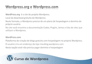 WordPress.org é o site do projeto Wordpress.
Local do download gratuito do Wordpress.
Neste formato, o Wordpress precisa de um plano de hospedagem e domínio do
próprio usuário.
No site você encontra a documentação Codex, Plugins, temas e lista de sites que
utilizam o Wordpress.
WordPress.com
Plataforma de criação de blogs gratuita com hospedagem no próprio Wordpress.
O usuário cria um endereço do tipo meublog.wordpress.com
Nesta opção você não precisa pagar domínio e hospedagem

 