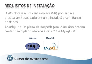 O Wordpress é uma sistema em PHP, por isso ele
precisa ser hospedado em uma instalação com Banco
de dados.
Ao adquirir um plano de hospedagem, o usuário precisa
conferir se o plano oferece PHP 5.2.4 e MySql 5.0
PHP 5.2.4

MySql 5.0

 