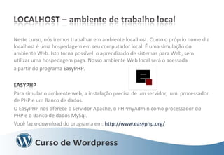 Neste curso, nós iremos trabalhar em ambiente localhost. Como o próprio nome diz
localhost é uma hospedagem em seu computador local. É uma simulação do
ambiente Web. Isto torna possível o aprendizado de sistemas para Web, sem
utilizar uma hospedagem paga. Nosso ambiente Web local será o acessada
a partir do programa EasyPHP.

Para simular o ambiente web, a instalação precisa de um servidor, um processador
de PHP e um Banco de dados.
O EasyPHP nos oferece o servidor Apache, o PHPmyAdmin como processador do
PHP e o Banco de dados MySql.
Você faz o download do programa em: http://www.easyphp.org/

 