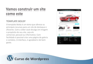 TEMPLATE BOLDY
O template Boldy é um tema que oferece os
principais recursos para um site de destaque e
eficiente. Com o slider você divulga em imagem
o propósito do seu site, seja ele
comercial, pessoal ou informativo. Com
facilidade é possível criar uma página de galeria
e contatos. A interface, é agradável e de bom
gosto.

 