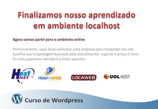 Agora vamos partir para o ambiente online
Primeiramente, você deve contratar uma empresa para hospedar seu site.
Escolha sua hospedagem baseada pelo atendimento, suporte e preço é claro.
As mais populares atendem a estes quesitos.

 