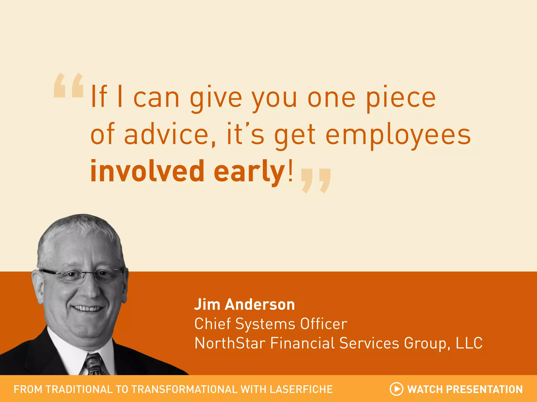 If I can give you one piece
of advice, it’s get employees
involved early!

Jim Anderson
Chief Systems Officer
NorthStar Financial Services Group, LLC
FROM TRADITIONAL TO TRANSFORMATIONAL WITH LASERFICHE

WATCH PRESENTATION

 