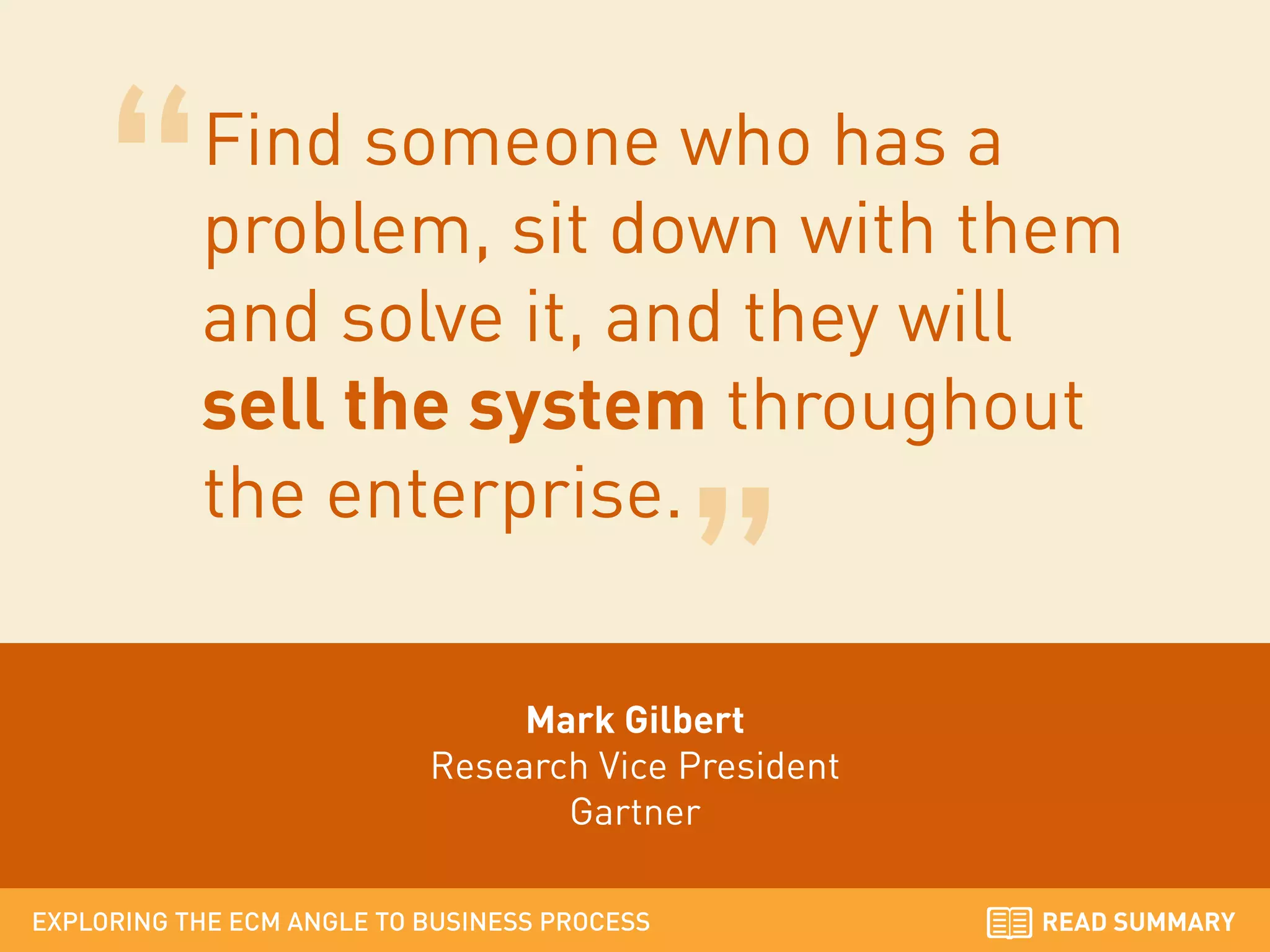 Find someone who has a
problem, sit down with them
and solve it, and they will
sell the system throughout
the enterprise.
Mark Gilbert
Research Vice President
Gartner
EXPLORING THE ECM ANGLE TO BUSINESS PROCESS

READ SUMMARY

 