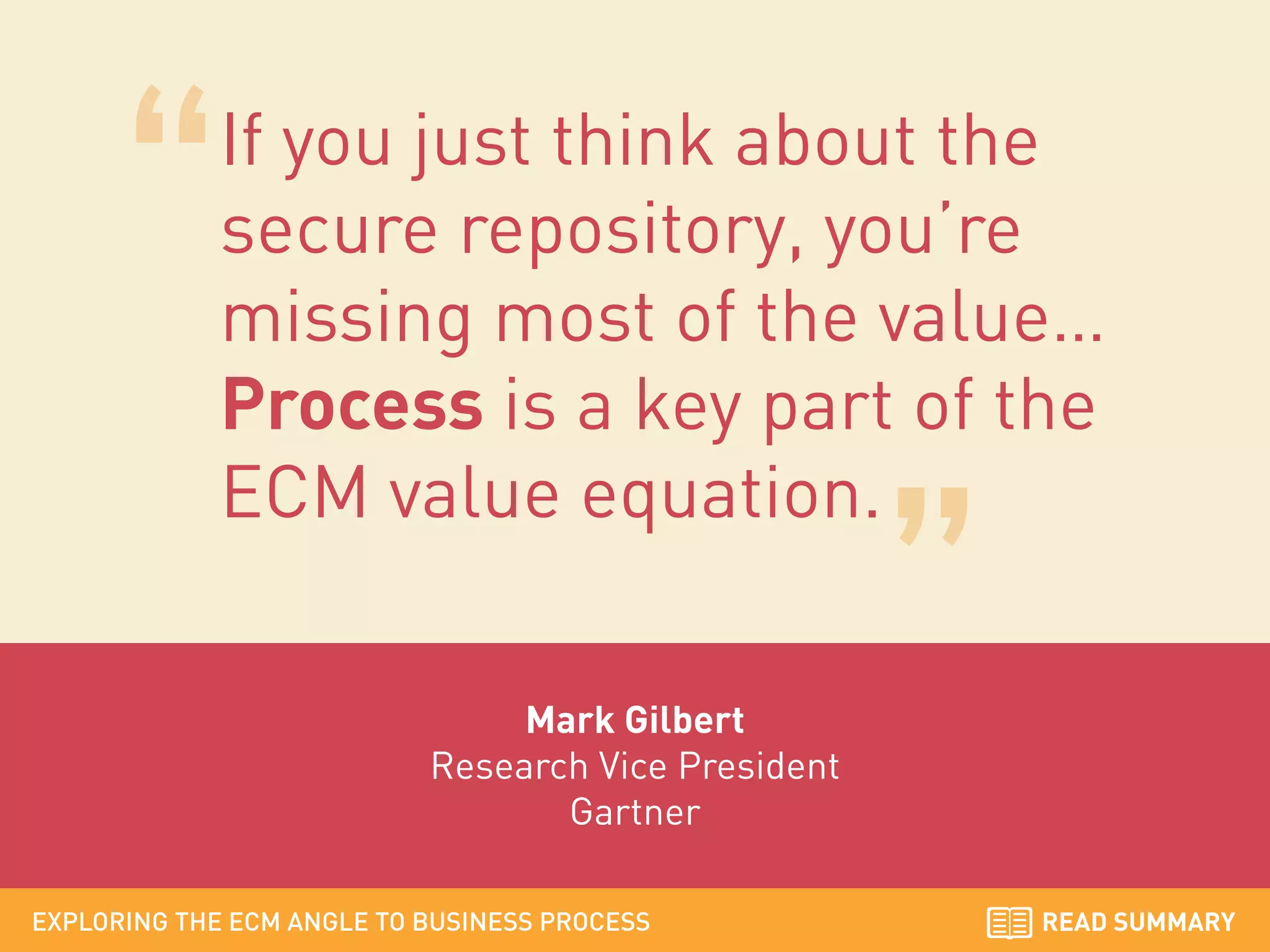 If you just think about the
secure repository, you’re
missing most of the value…
Process is a key part of the
ECM value equation.
Mark Gilbert
Research Vice President
Gartner
EXPLORING THE ECM ANGLE TO BUSINESS PROCESS

READ SUMMARY

 