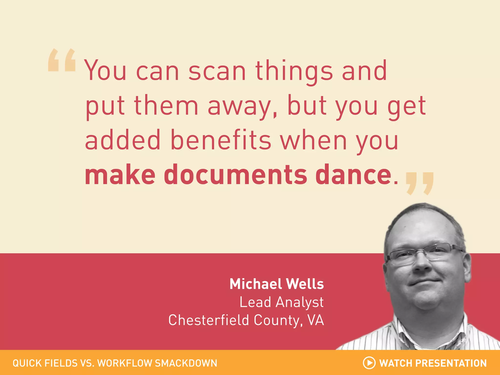 You can scan things and
put them away, but you get
added benefits when you
make documents dance.

Michael Wells
Lead Analyst
Chesterfield County, VA
QUICK FIELDS VS. WORKFLOW SMACKDOWN

WATCH PRESENTATION

 