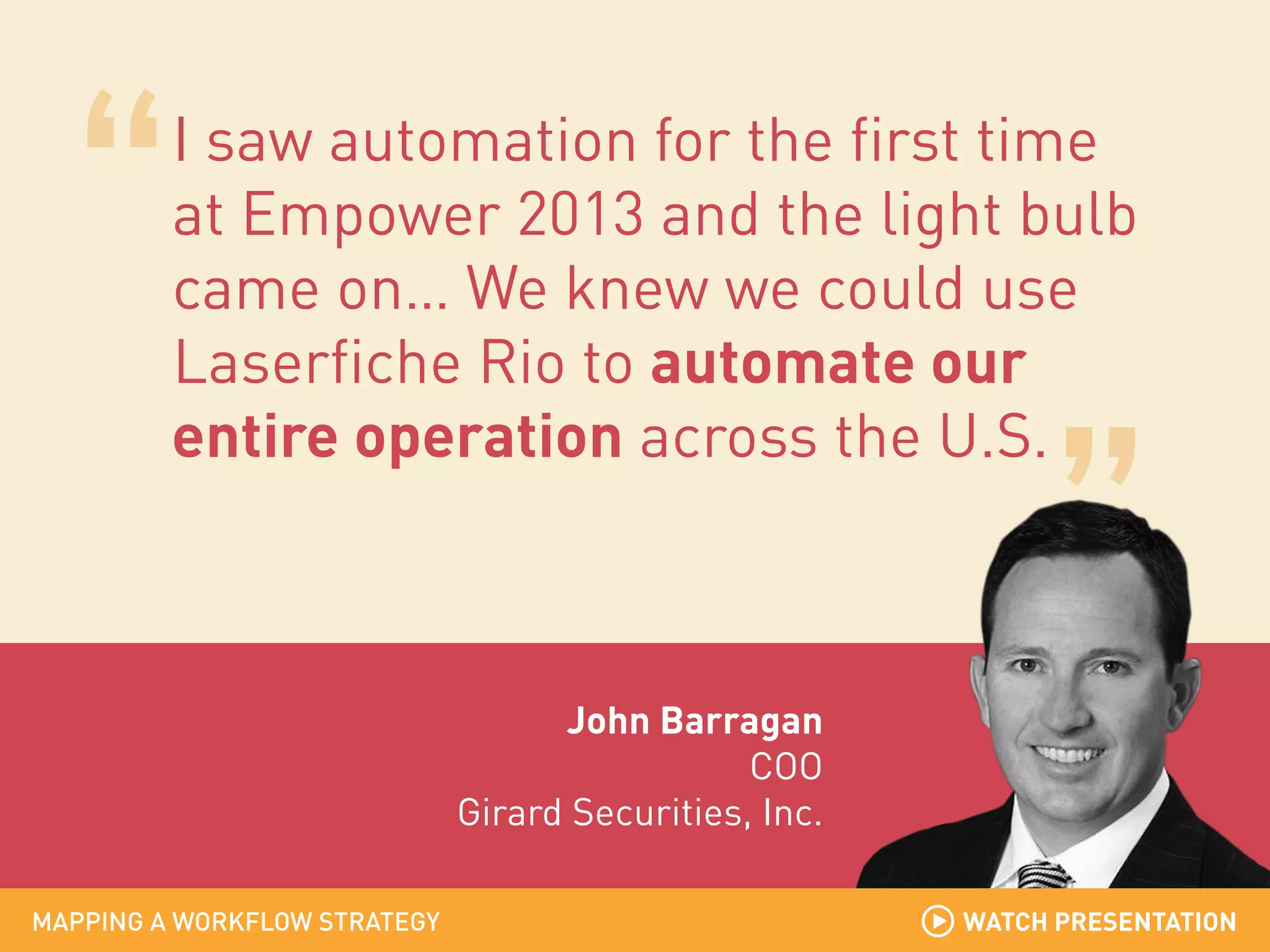 I saw automation for the first time
at Empower 2013 and the light bulb
came on… We knew we could use
Laserfiche Rio to automate our
entire operation across the U.S.

John Barragan
COO
Girard Securities, Inc.
MAPPING A WORKFLOW STRATEGY

WATCH PRESENTATION

 