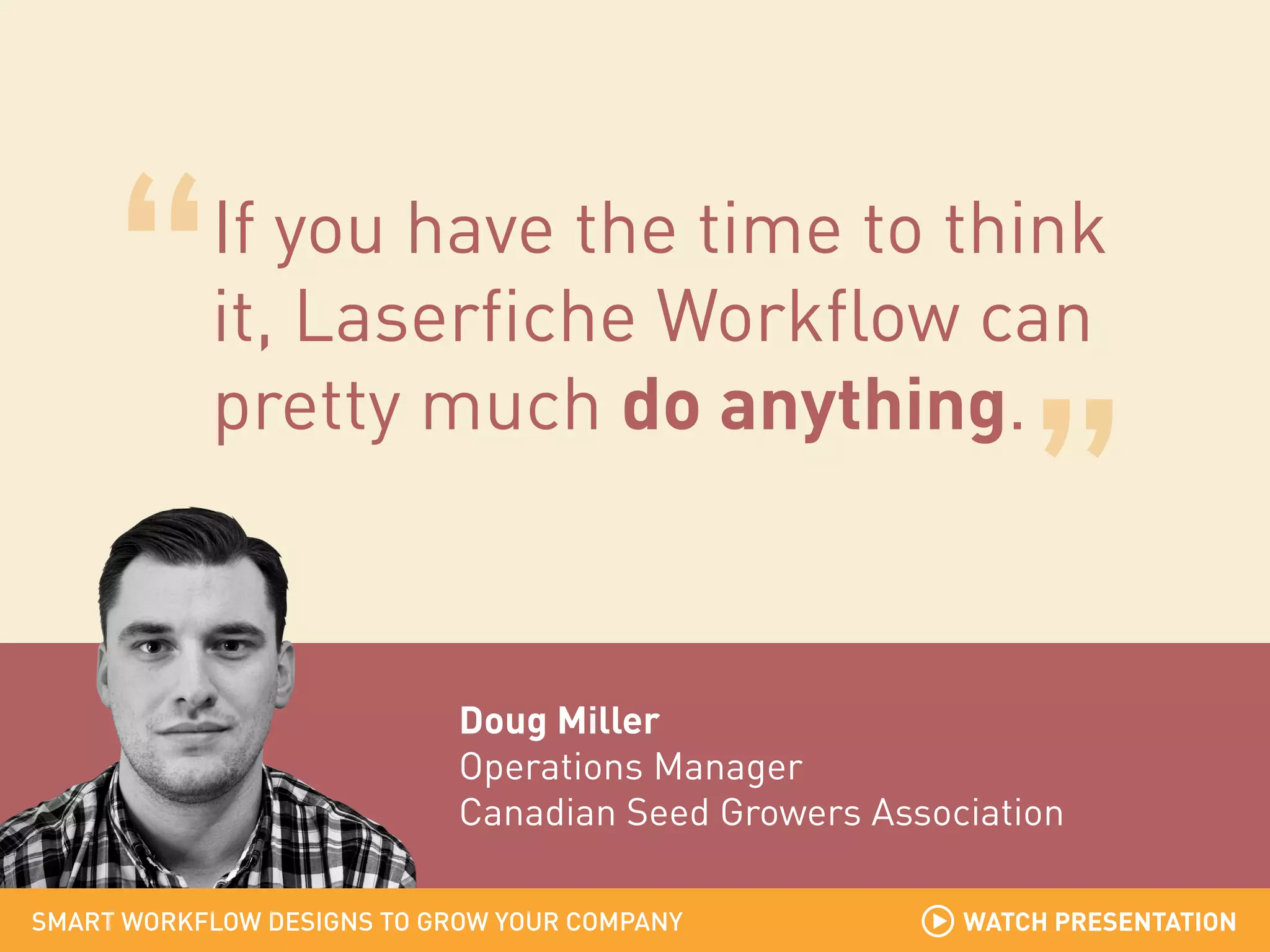 If you have the time to think
it, Laserfiche Workflow can
pretty much do anything.

Doug Miller
Operations Manager
Canadian Seed Growers Association
SMART WORKFLOW DESIGNS TO GROW YOUR COMPANY

WATCH PRESENTATION

 