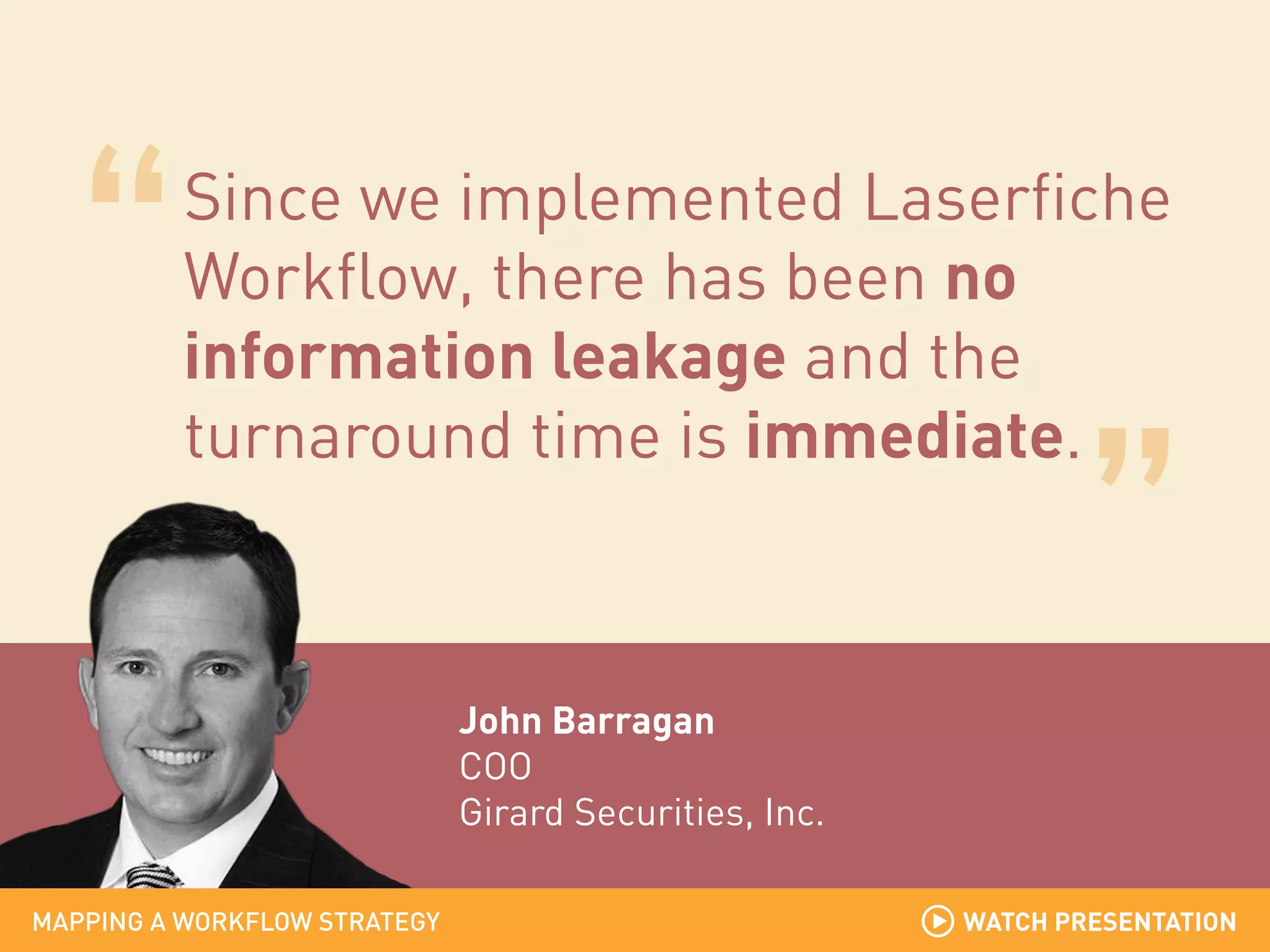 Since we implemented Laserfiche
Workflow, there has been no
information leakage and the
turnaround time is immediate.

John Barragan
COO
Girard Securities, Inc.
MAPPING A WORKFLOW STRATEGY

WATCH PRESENTATION

 