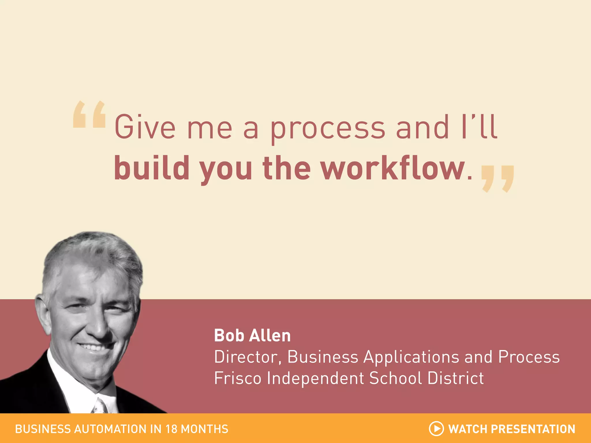 Give me a process and I’ll
build you the workflow.

Bob Allen
Director, Business Applications and Process
Frisco Independent School District
BUSINESS AUTOMATION IN 18 MONTHS

WATCH PRESENTATION

 