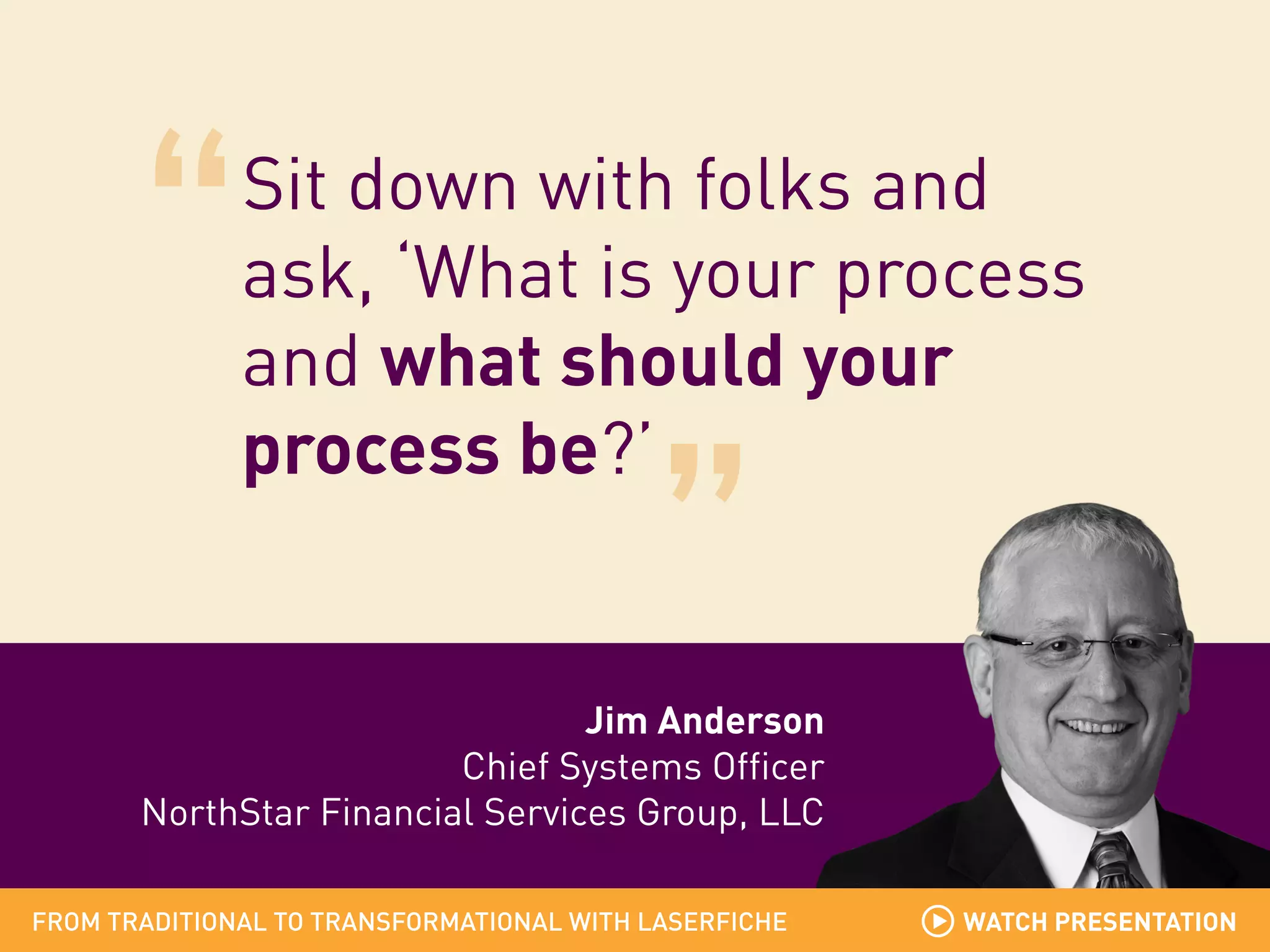 Sit down with folks and
ask, ‘What is your process
and what should your
process be?’

Jim Anderson
Chief Systems Officer
NorthStar Financial Services Group, LLC
FROM TRADITIONAL TO TRANSFORMATIONAL WITH LASERFICHE

WATCH PRESENTATION

 