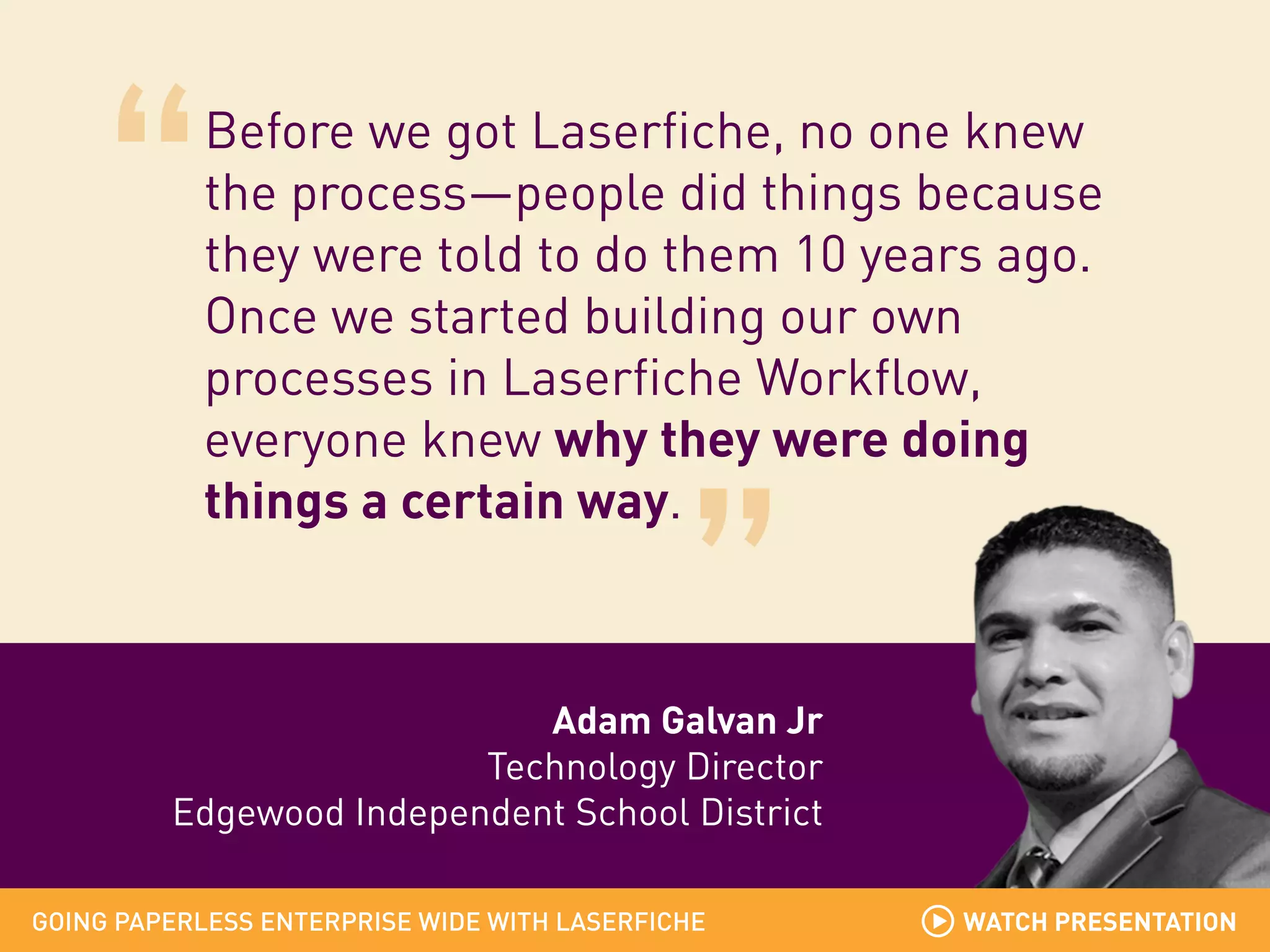 Before we got Laserfiche, no one knew
the process—people did things because
they were told to do them 10 years ago.
Once we started building our own
processes in Laserfiche Workflow,
everyone knew why they were doing
things a certain way.

Adam Galvan Jr
Technology Director
Edgewood Independent School District
GOING PAPERLESS ENTERPRISE WIDE WITH LASERFICHE

WATCH PRESENTATION

 
