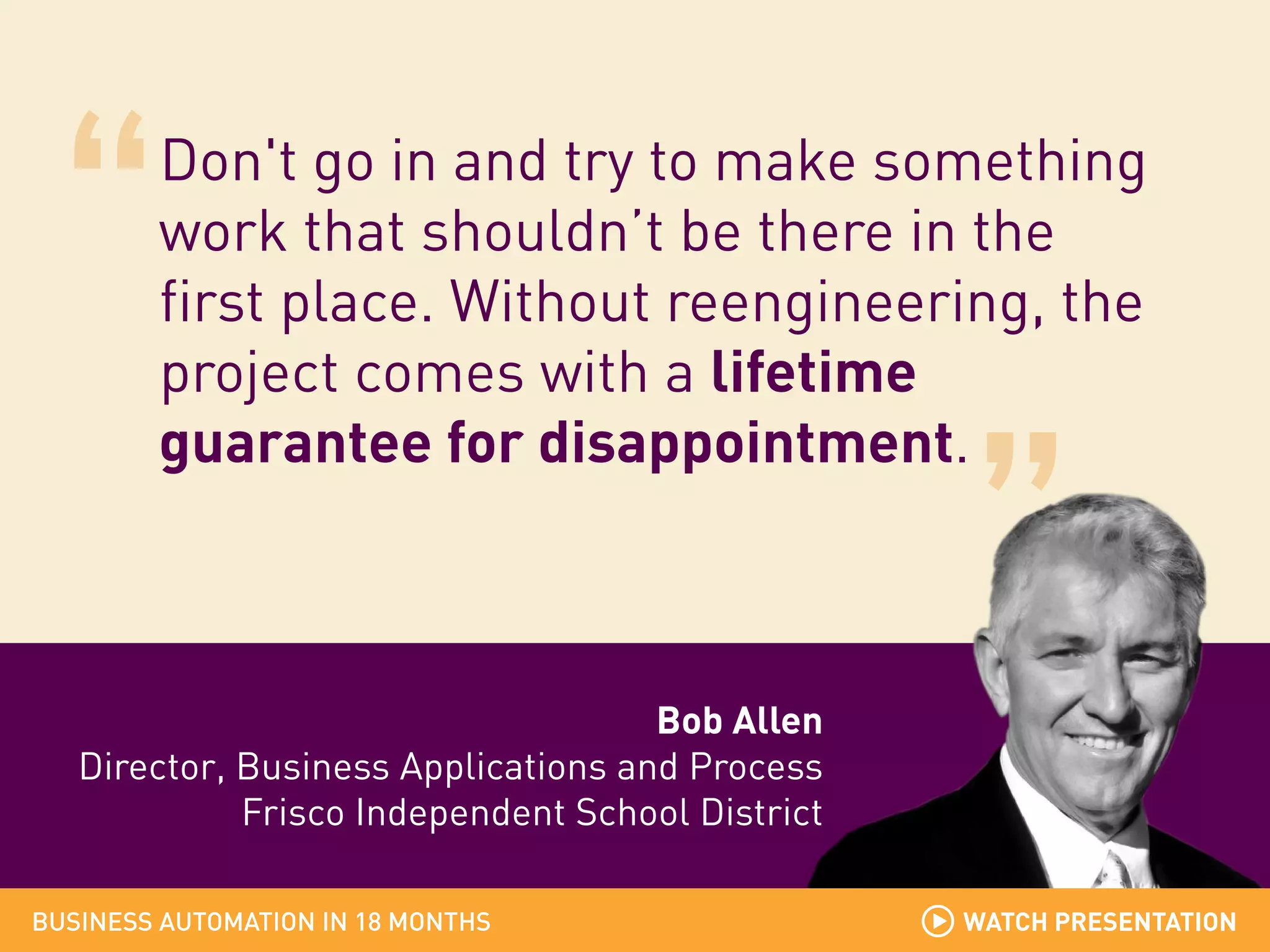 Don't go in and try to make something
work that shouldn’t be there in the
first place. Without reengineering, the
project comes with a lifetime
guarantee for disappointment.

Bob Allen
Director, Business Applications and Process
Frisco Independent School District
BUSINESS AUTOMATION IN 18 MONTHS

WATCH PRESENTATION

 